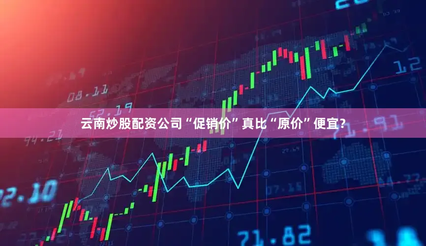 云南炒股配资公司“促销价”真比“原价”便宜？