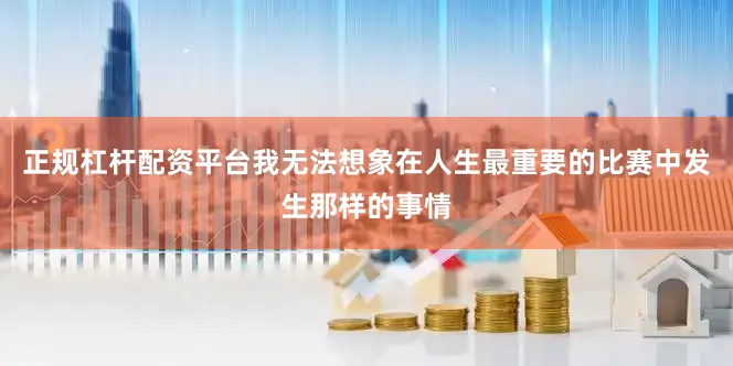 正规杠杆配资平台我无法想象在人生最重要的比赛中发生那样的事情
