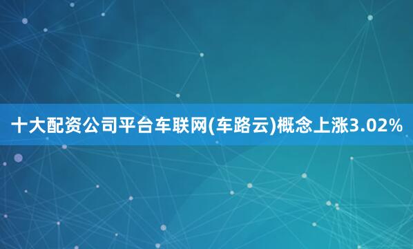 十大配资公司平台车联网(车路云)概念上涨3.02%