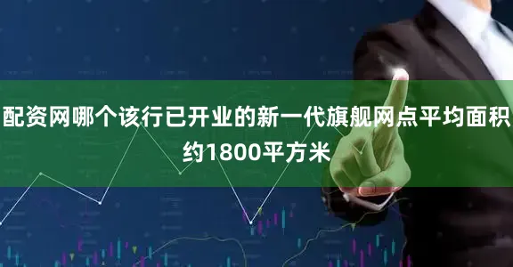 配资网哪个该行已开业的新一代旗舰网点平均面积约1800平方米
