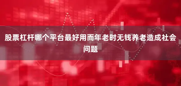 股票杠杆哪个平台最好用而年老时无钱养老造成社会问题