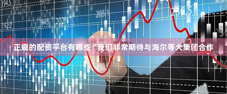 正规的配资平台有哪些“我们非常期待与海尔等大集团合作