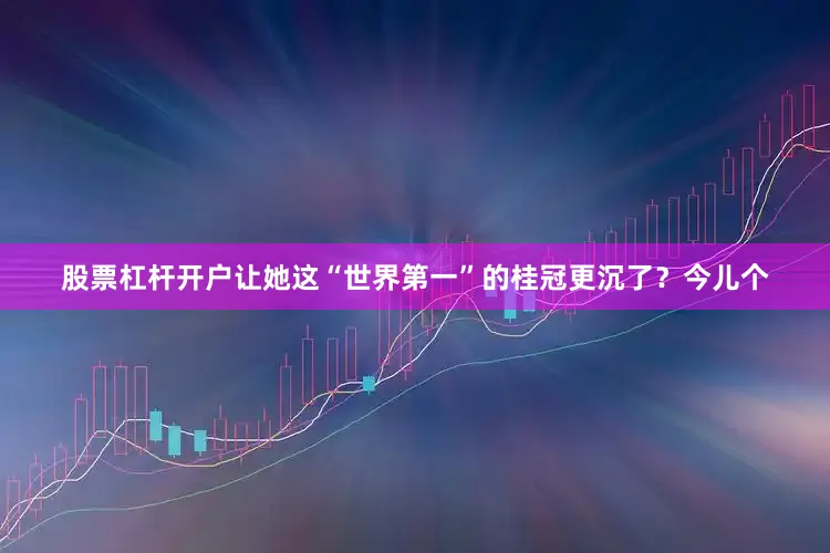 股票杠杆开户让她这“世界第一”的桂冠更沉了？今儿个