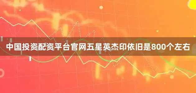 中国投资配资平台官网五星英杰印依旧是800个左右