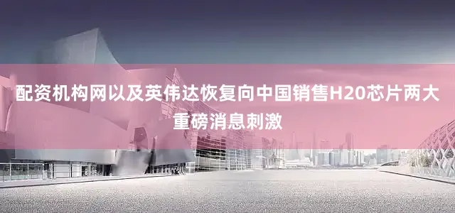 配资机构网以及英伟达恢复向中国销售H20芯片两大重磅消息刺激