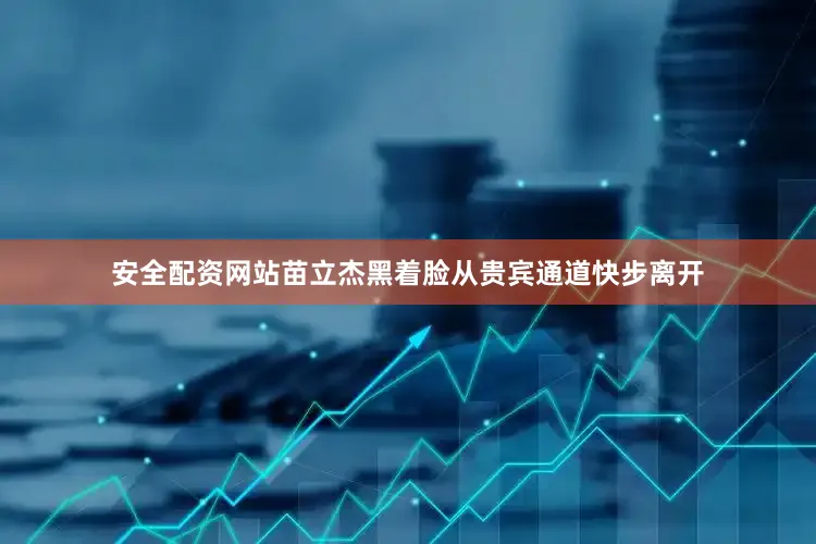 安全配资网站苗立杰黑着脸从贵宾通道快步离开