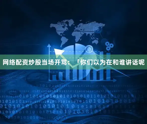 网络配资炒股当场开骂：「你们以为在和谁讲话呢